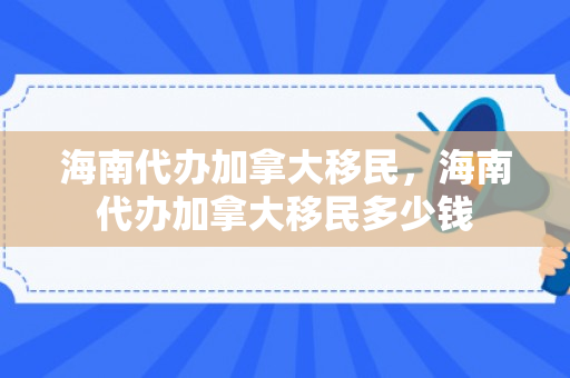 海南代办加拿大移民，海南代办加拿大移民多少钱