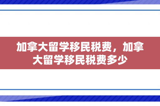 加拿大留学移民税费，加拿大留学移民税费多少