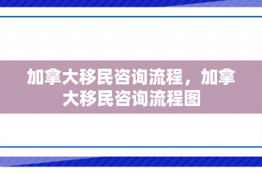 加拿大移民咨询流程，加拿大移民咨询流程图
