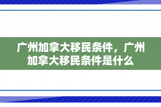 广州加拿大移民条件，广州加拿大移民条件是什么