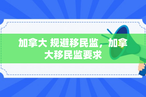 加拿大 规避移民监，加拿大移民监要求