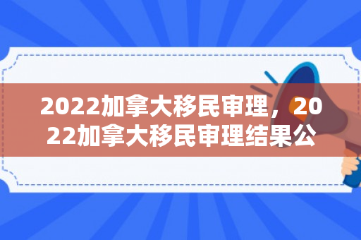 2022加拿大移民审理，2022加拿大移民审理结果公布