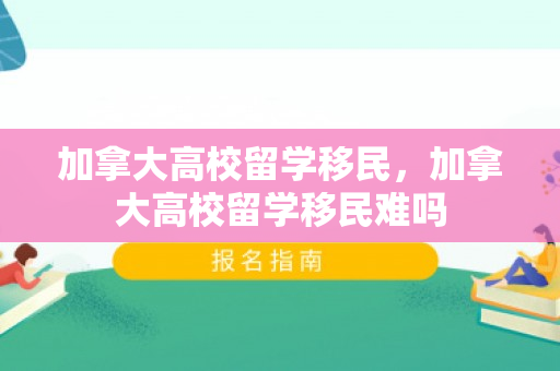 加拿大高校留学移民，加拿大高校留学移民难吗