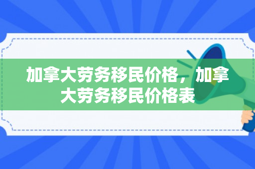 加拿大劳务移民价格，加拿大劳务移民价格表