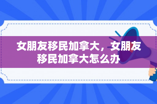 女朋友移民加拿大，女朋友移民加拿大怎么办