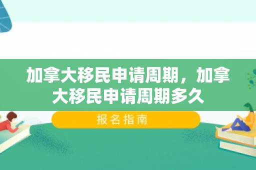 加拿大移民申请周期，加拿大移民申请周期多久