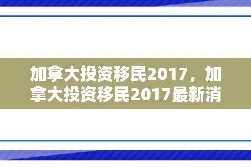 加拿大投资移民2017，加拿大投资移民2017最新消息