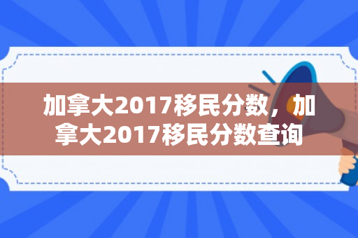 加拿大2017移民分数，加拿大2017移民分数查询