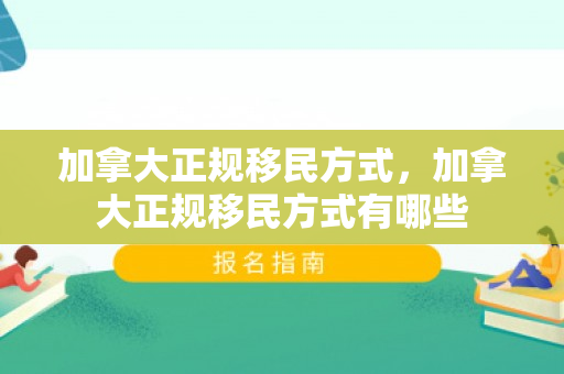 加拿大正规移民方式，加拿大正规移民方式有哪些