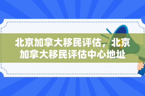 北京加拿大移民评估，北京加拿大移民评估中心地址