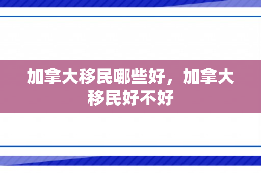 加拿大移民哪些好，加拿大移民好不好
