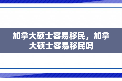 加拿大硕士容易移民，加拿大硕士容易移民吗