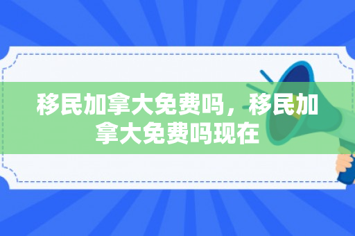 移民加拿大免费吗，移民加拿大免费吗现在