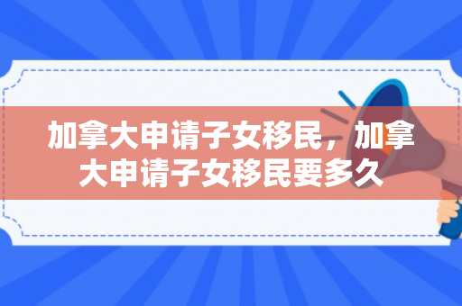 加拿大申请子女移民，加拿大申请子女移民要多久