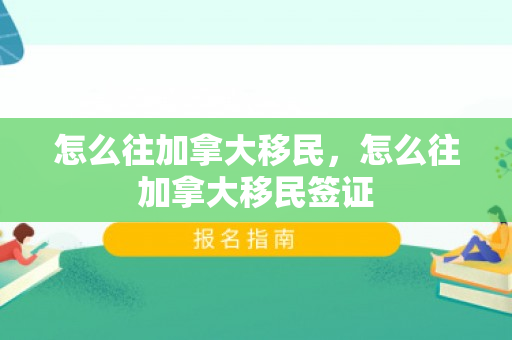怎么往加拿大移民，怎么往加拿大移民签证