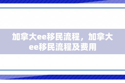 加拿大ee移民流程，加拿大ee移民流程及费用