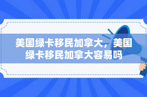 美国绿卡移民加拿大，美国绿卡移民加拿大容易吗