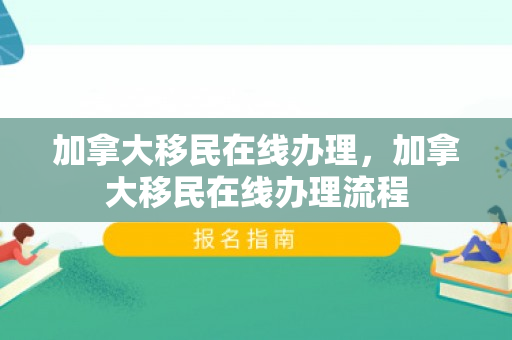 加拿大移民在线办理，加拿大移民在线办理流程