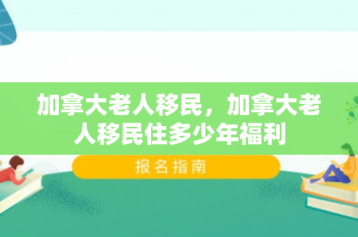 加拿大老人移民，加拿大老人移民住多少年福利