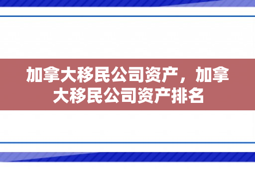 加拿大移民公司资产，加拿大移民公司资产排名