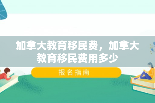 加拿大教育移民费，加拿大教育移民费用多少