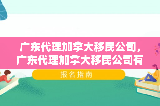 广东代理加拿大移民公司，广东代理加拿大移民公司有哪些