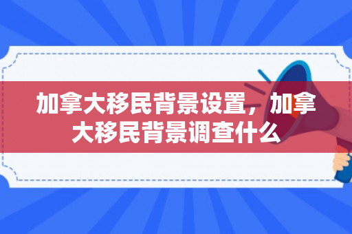 加拿大移民背景设置，加拿大移民背景调查什么