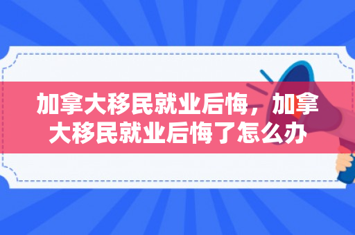 加拿大移民就业后悔，加拿大移民就业后悔了怎么办