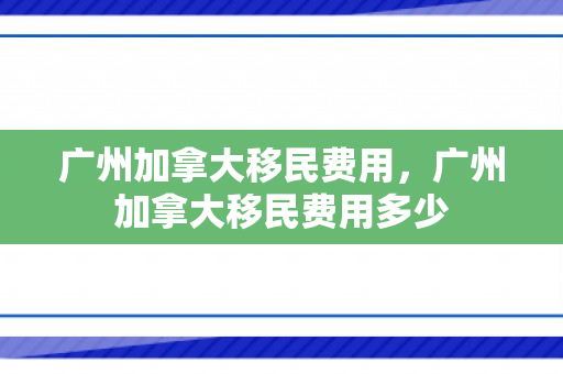 广州加拿大移民费用，广州加拿大移民费用多少