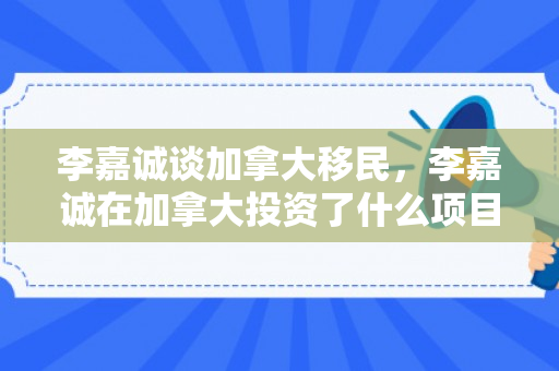 李嘉诚谈加拿大移民，李嘉诚在加拿大投资了什么项目