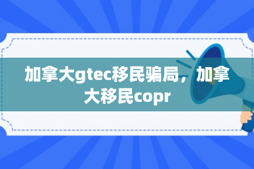 加拿大gtec移民骗局，加拿大移民copr