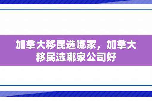 加拿大移民选哪家，加拿大移民选哪家公司好