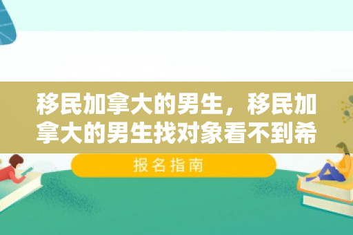 移民加拿大的男生，移民加拿大的男生找对象看不到希望吗