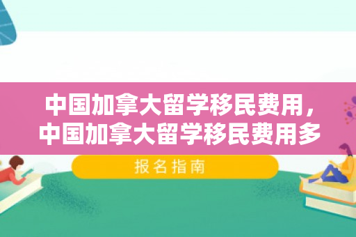 中国加拿大留学移民费用，中国加拿大留学移民费用多少