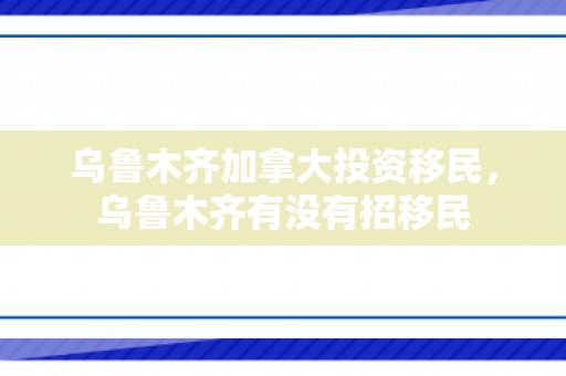乌鲁木齐加拿大投资移民，乌鲁木齐有没有招移民