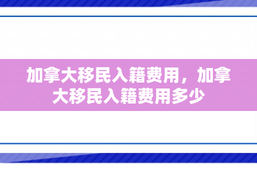 加拿大移民入籍费用，加拿大移民入籍费用多少