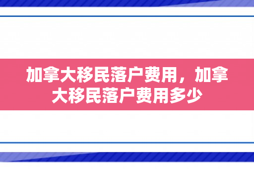 加拿大移民落户费用，加拿大移民落户费用多少
