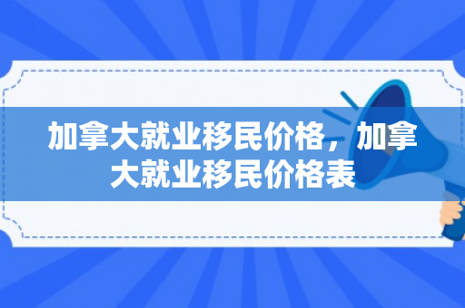 加拿大就业移民价格，加拿大就业移民价格表