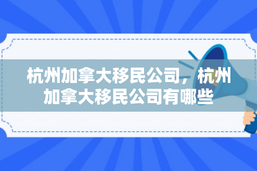 杭州加拿大移民公司，杭州加拿大移民公司有哪些