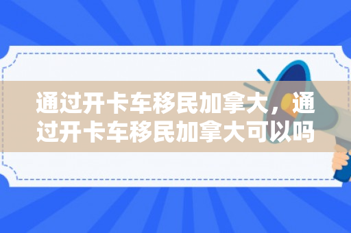 通过开卡车移民加拿大，通过开卡车移民加拿大可以吗