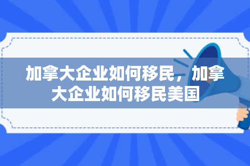 加拿大企业如何移民，加拿大企业如何移民美国