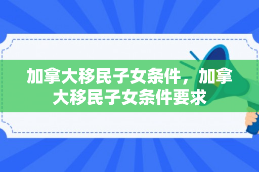 加拿大移民子女条件，加拿大移民子女条件要求