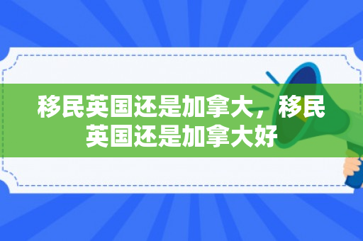 移民英国还是加拿大，移民英国还是加拿大好