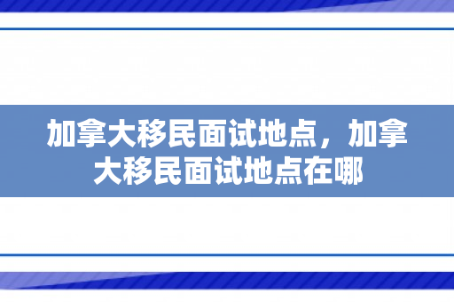加拿大移民面试地点，加拿大移民面试地点在哪