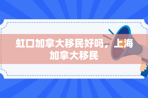 虹口加拿大移民好吗，上海加拿大移民