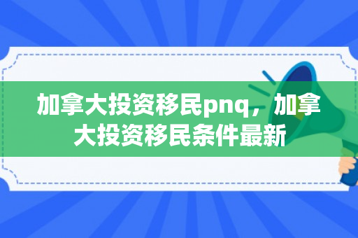 加拿大投资移民pnq，加拿大投资移民条件最新