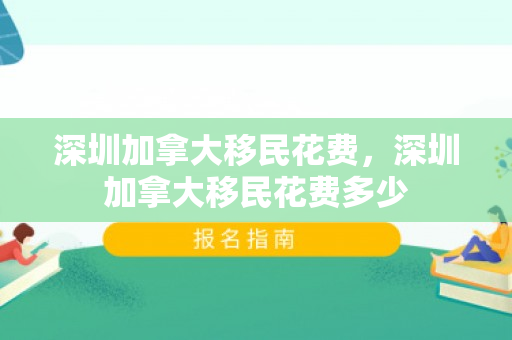 深圳加拿大移民花费，深圳加拿大移民花费多少
