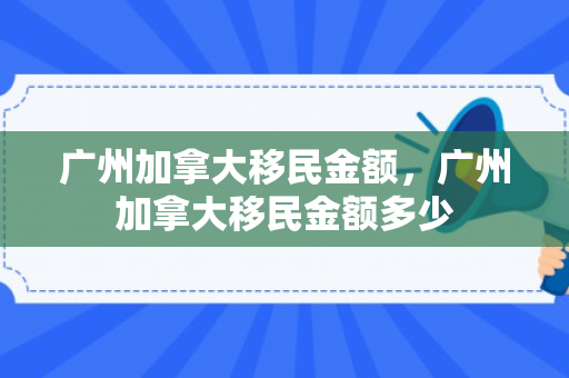 广州加拿大移民金额，广州加拿大移民金额多少