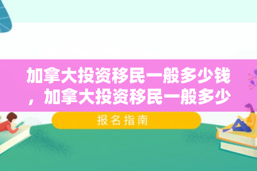 加拿大投资移民一般多少钱，加拿大投资移民一般多少钱一年