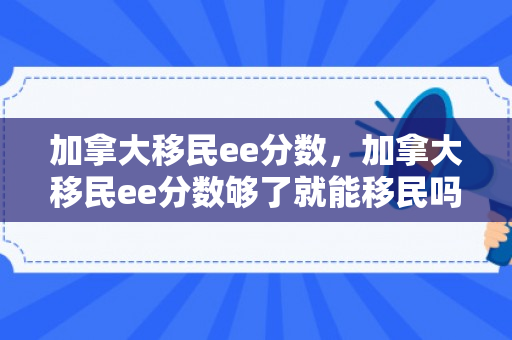 加拿大移民ee分数，加拿大移民ee分数够了就能移民吗